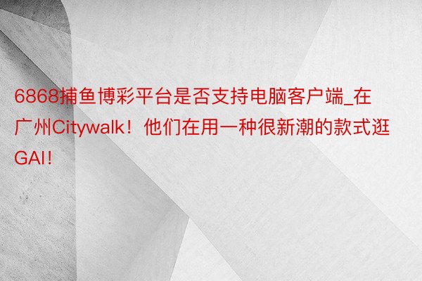 6868捕鱼博彩平台是否支持电脑客户端_在广州Citywalk！他们在用一种很新潮的款式逛GAI！