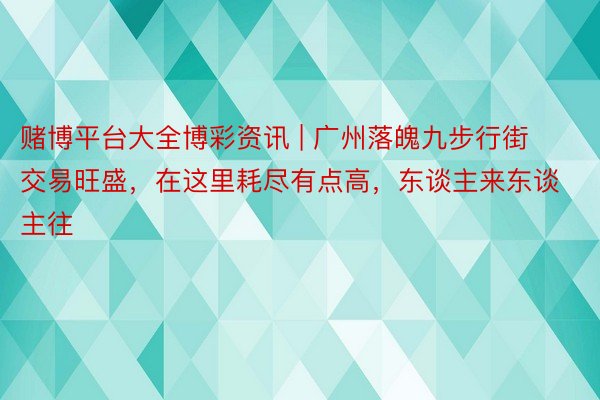 赌博平台大全博彩资讯 | 广州落魄九步行街交易旺盛，在这里耗尽有点高，东谈主来东谈主往