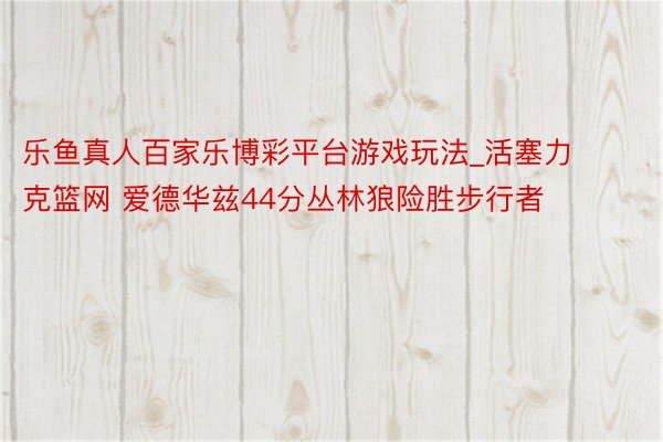 乐鱼真人百家乐博彩平台游戏玩法_活塞力克篮网 爱德华兹44分丛林狼险胜步行者