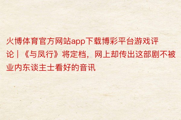 火博体育官方网站app下载博彩平台游戏评论 | 《与凤行》将定档，网上却传出这部剧不被业内东谈主士看好的音讯