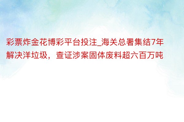 彩票炸金花博彩平台投注_海关总署集结7年解决洋垃圾，查证涉案固体废料超六百万吨