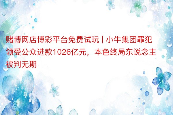 赌博网店博彩平台免费试玩 | 小牛集团罪犯领受公众进款1026亿元，本色终局东说念主被判无期