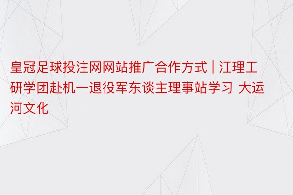 皇冠足球投注网网站推广合作方式 | 江理工研学团赴机一退役军东谈主理事站学习 大运河文化