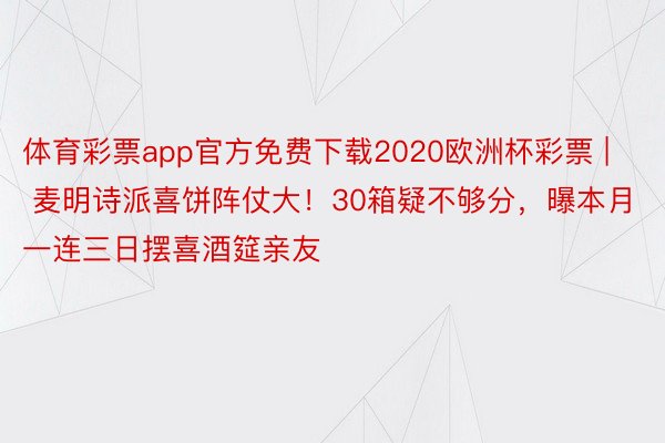 体育彩票app官方免费下载2020欧洲杯彩票 | 麦明诗派喜饼阵仗大！30箱疑不够分，曝本月一连三日摆喜酒筵亲友