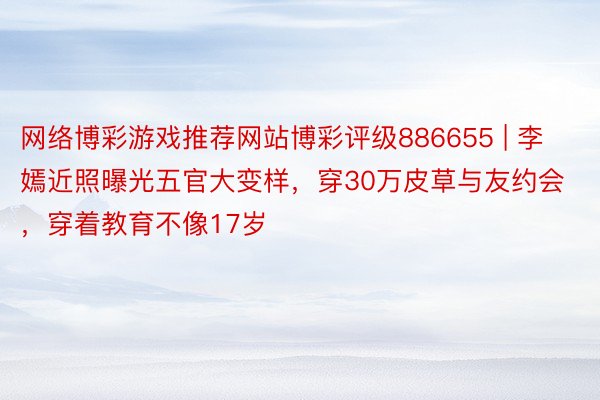 网络博彩游戏推荐网站博彩评级886655 | 李嫣近照曝光五官大变样，穿30万皮草与友约会，穿着教育不像17岁