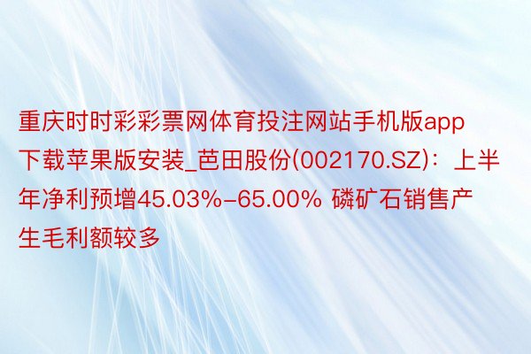 重庆时时彩彩票网体育投注网站手机版app下载苹果版安装_芭田股份(002170.SZ)：上半年净利预增45.03%-65.00% 磷矿石销售产生毛利额较多