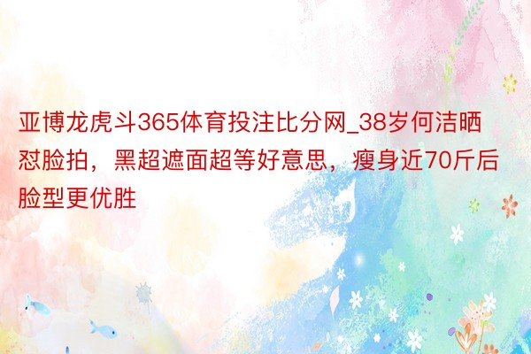 亚博龙虎斗365体育投注比分网_38岁何洁晒怼脸拍，黑超遮面超等好意思，瘦身近70斤后脸型更优胜