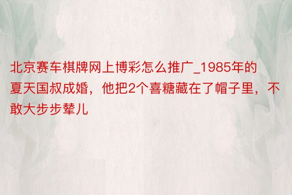 北京赛车棋牌网上博彩怎么推广_1985年的夏天国叔成婚，他把2个喜糖藏在了帽子里，不敢大步步辇儿