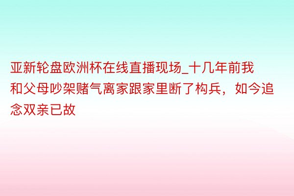 亚新轮盘欧洲杯在线直播现场_十几年前我和父母吵架赌气离家跟家里断了构兵，如今追念双亲已故