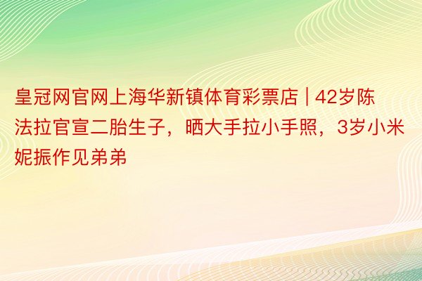 皇冠网官网上海华新镇体育彩票店 | 42岁陈法拉官宣二胎生子，晒大手拉小手照，3岁小米妮振作见弟弟