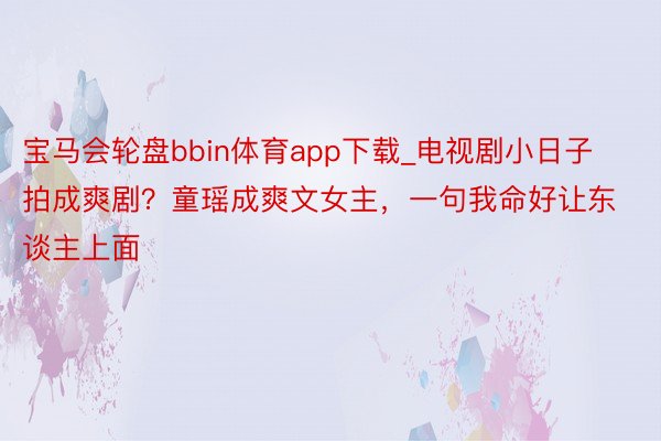 宝马会轮盘bbin体育app下载_电视剧小日子拍成爽剧？童瑶成爽文女主，一句我命好让东谈主上面