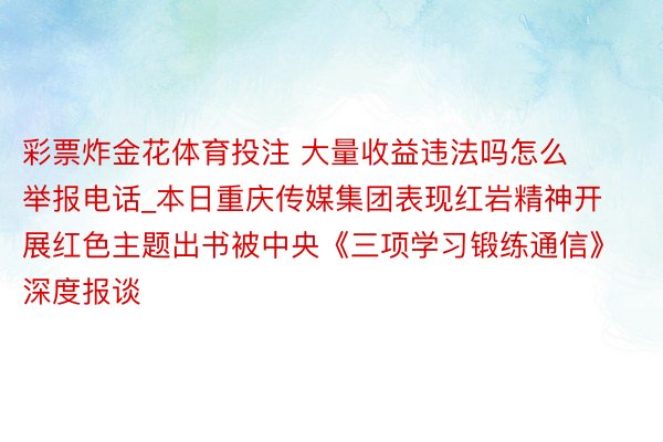 彩票炸金花体育投注 大量收益违法吗怎么举报电话_本日重庆传媒集团表现红岩精神开展红色主题出书被中央《三项学习锻练通信》深度报谈