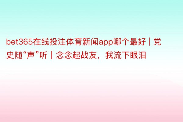 bet365在线投注体育新闻app哪个最好 | 党史随“声”听｜念念起战友，我流下眼泪