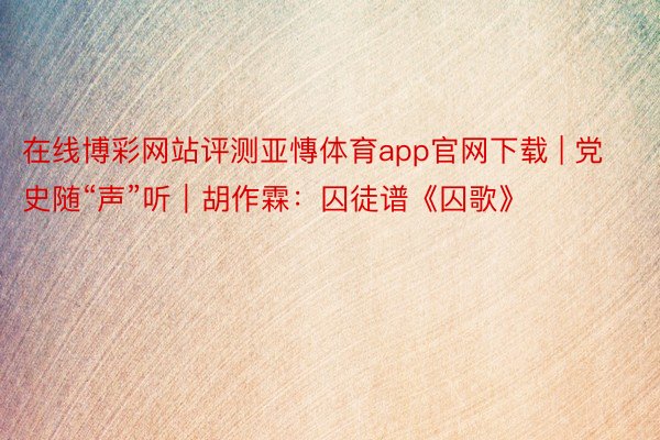 在线博彩网站评测亚慱体育app官网下载 | 党史随“声”听｜胡作霖：囚徒谱《囚歌》