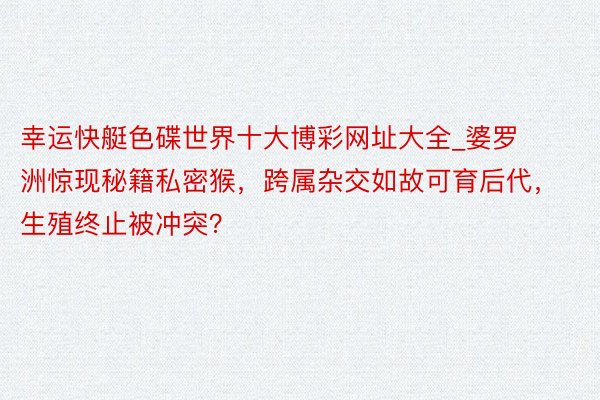 幸运快艇色碟世界十大博彩网址大全_婆罗洲惊现秘籍私密猴，跨属杂交如故可育后代，生殖终止被冲突？