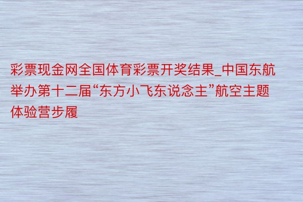 彩票现金网全国体育彩票开奖结果_中国东航举办第十二届“东方小飞东说念主”航空主题体验营步履