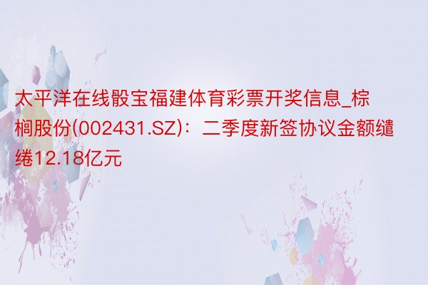 太平洋在线骰宝福建体育彩票开奖信息_棕榈股份(002431.SZ)：二季度新签协议金额缱绻12.18亿元