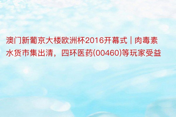 澳门新葡京大楼欧洲杯2016开幕式 | 肉毒素水货市集出清，四环医药(00460)等玩家受益