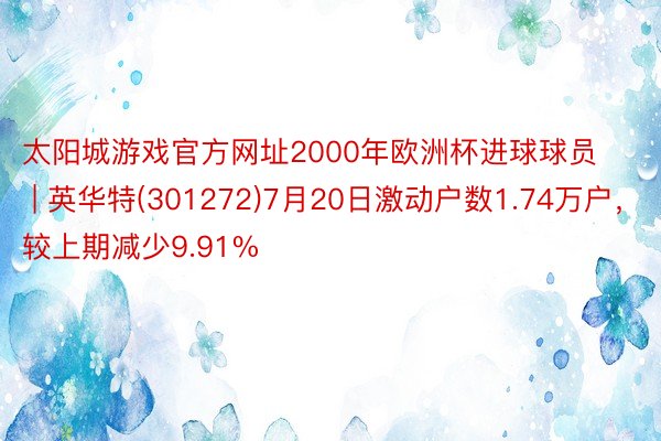 太阳城游戏官方网址2000年欧洲杯进球球员 | 英华特(301272)7月20日激动户数1.74万户，较上期减少9.91%