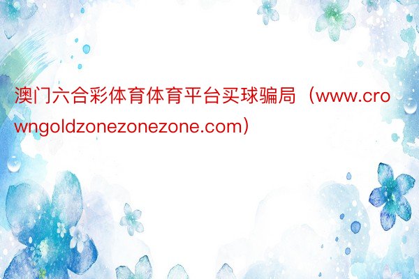 澳门六合彩体育体育平台买球骗局（www.crowngoldzonezonezone.com）