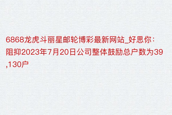 6868龙虎斗丽星邮轮博彩最新网站_好思你：阻抑2023年7月20日公司整体鼓励总户数为39,130户