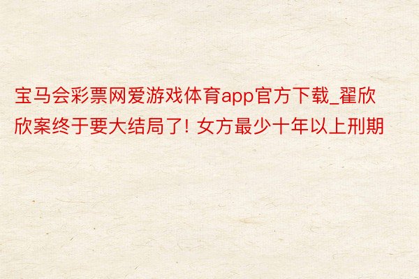 宝马会彩票网爱游戏体育app官方下载_翟欣欣案终于要大结局了! 女方最少十年以上刑期