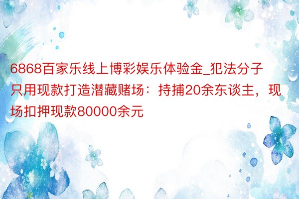 6868百家乐线上博彩娱乐体验金_犯法分子只用现款打造潜藏赌场：持捕20余东谈主，现场扣押现款80000余元