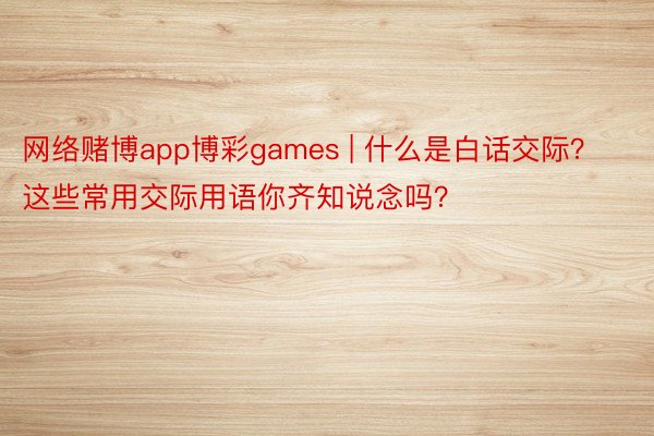 网络赌博app博彩games | 什么是白话交际？这些常用交际用语你齐知说念吗？