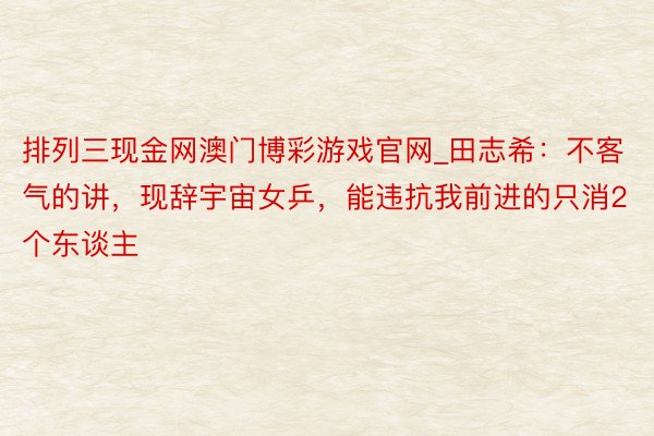 排列三现金网澳门博彩游戏官网_田志希：不客气的讲，现辞宇宙女乒，能违抗我前进的只消2个东谈主