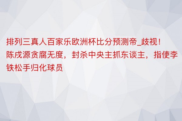 排列三真人百家乐欧洲杯比分预测帝_歧视！陈戌源贪腐无度，封杀中央主抓东谈主，指使李铁松手归化球员