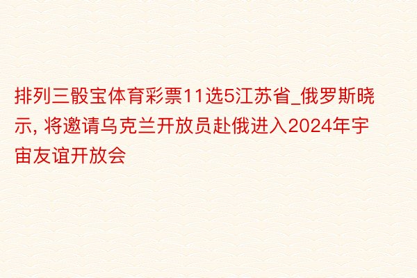 排列三骰宝体育彩票11选5江苏省_俄罗斯晓示, 将邀请乌克兰开放员赴俄进入2024年宇宙友谊开放会