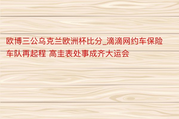 欧博三公乌克兰欧洲杯比分_滴滴网约车保险车队再起程 高圭表处事成齐大运会