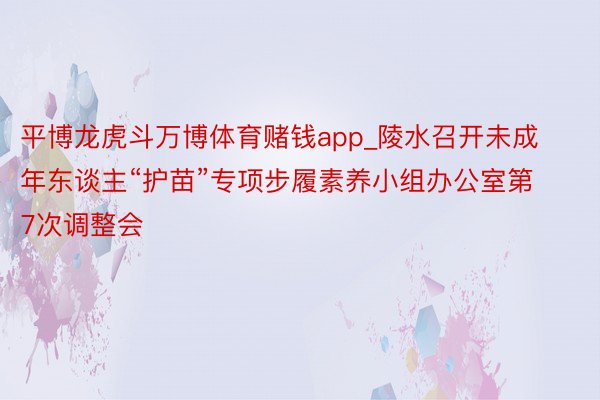 平博龙虎斗万博体育赌钱app_陵水召开未成年东谈主“护苗”专项步履素养小组办公室第7次调整会