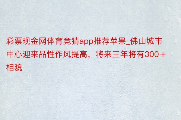 彩票现金网体育竞猜app推荐苹果_佛山城市中心迎来品性作风提高，将来三年将有300＋相貌