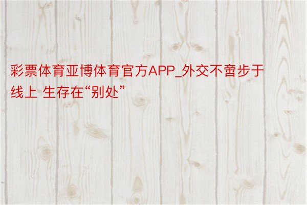 彩票体育亚博体育官方APP_外交不啻步于线上 生存在“别处”