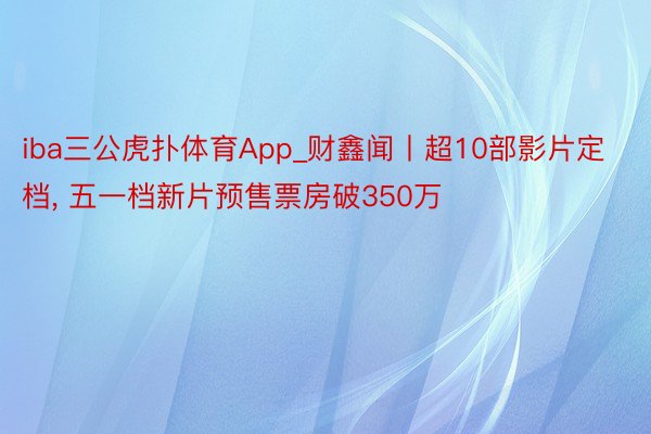 iba三公虎扑体育App_财鑫闻丨超10部影片定档, 五一档新片预售票房破350万