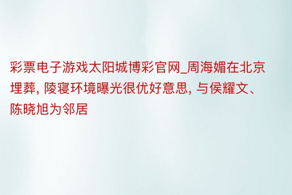 彩票电子游戏太阳城博彩官网_周海媚在北京埋葬, 陵寝环境曝光很优好意思, 与侯耀文、陈晓旭为邻居