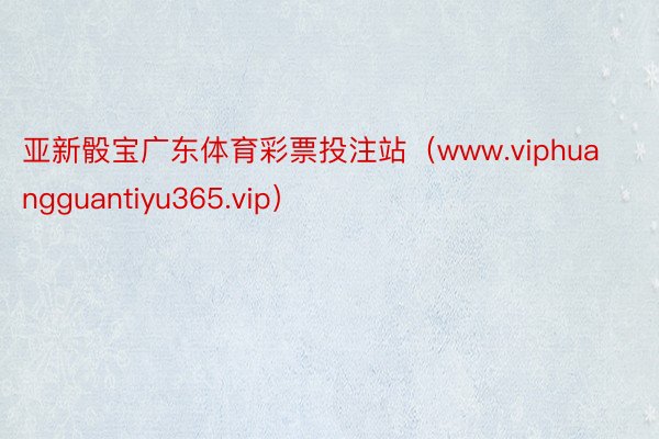 亚新骰宝广东体育彩票投注站（www.viphuangguantiyu365.vip）