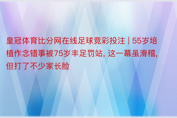 皇冠体育比分网在线足球竞彩投注 | 55岁培植作念错事被75岁丰足罚站, 这一幕虽滑稽, 但打了不少家长脸