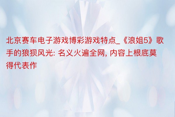 北京赛车电子游戏博彩游戏特点_《浪姐5》歌手的狼狈风光: 名义火遍全网, 内容上根底莫得代表作