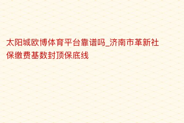 太阳城欧博体育平台靠谱吗_济南市革新社保缴费基数封顶保底线