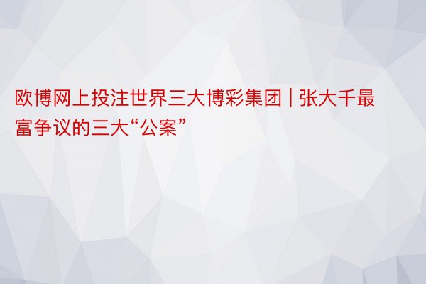 欧博网上投注世界三大博彩集团 | 张大千最富争议的三大“公案”