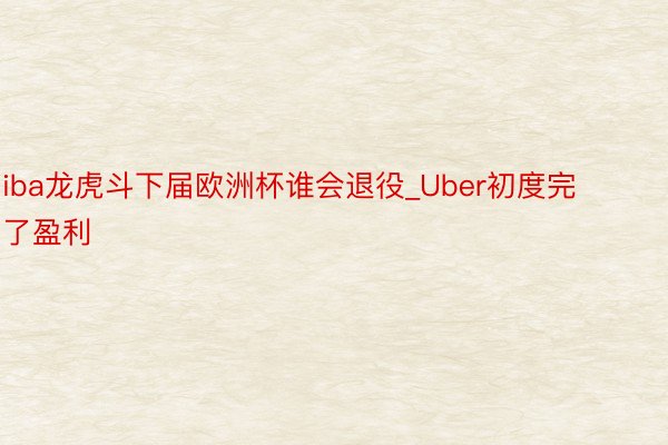 iba龙虎斗下届欧洲杯谁会退役_Uber初度完了盈利