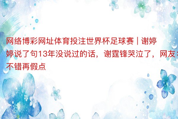 网络博彩网址体育投注世界杯足球赛 | 谢婷婷说了句13年没说过的话，谢霆锋哭泣了，网友：不错再假点