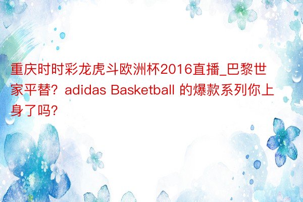 重庆时时彩龙虎斗欧洲杯2016直播_巴黎世家平替？adidas Basketball 的爆款系列你上身了吗？