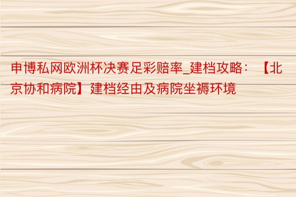 申博私网欧洲杯决赛足彩赔率_建档攻略：【北京协和病院】建档经由及病院坐褥环境