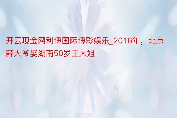 开云现金网利博国际博彩娱乐_2016年，北京薛大爷娶湖南50岁王大姐