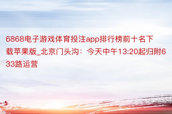 6868电子游戏体育投注app排行榜前十名下载苹果版_北京门头沟：今天中午13:20起归附633路运营