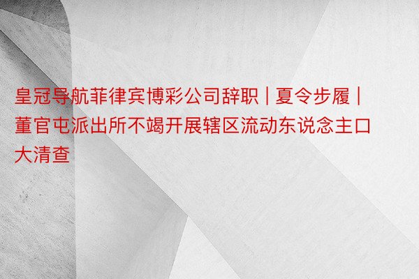 皇冠导航菲律宾博彩公司辞职 | 夏令步履 | 董官屯派出所不竭开展辖区流动东说念主口大清查