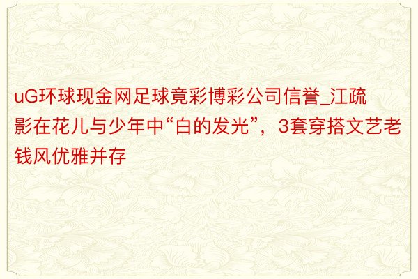 uG环球现金网足球竟彩博彩公司信誉_江疏影在花儿与少年中“白的发光”，3套穿搭文艺老钱风优雅并存